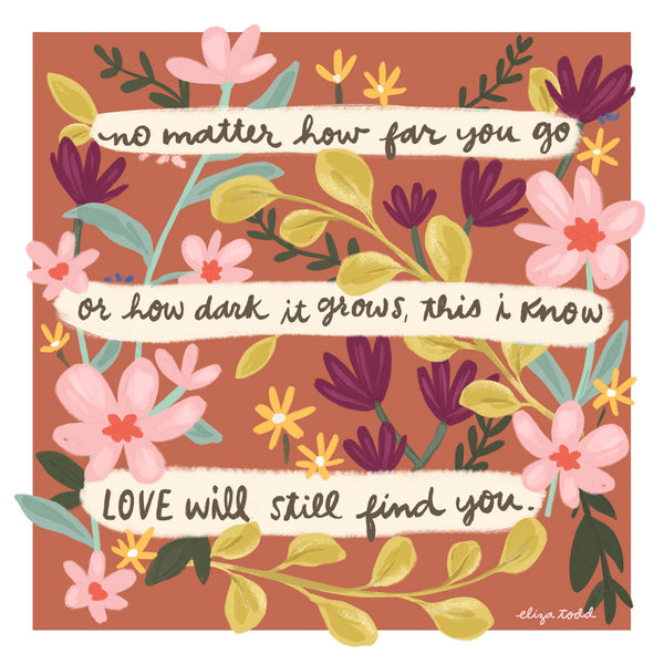 Fine art prints by Eliza Todd featuring flowers and saying "No matter how far you go or how dark it grows, this I know, Love will still find you." - APeaceofWerk.com